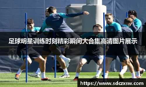 足球明星训练时刻精彩瞬间大合集高清图片展示