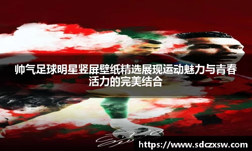 帅气足球明星竖屏壁纸精选展现运动魅力与青春活力的完美结合